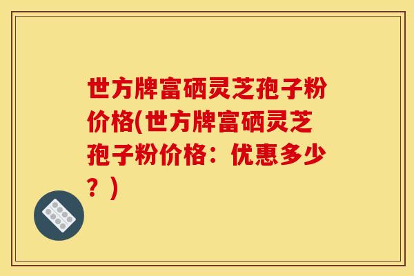 世方牌富硒灵芝孢子粉价格(世方牌富硒灵芝孢子粉价格:优惠多少?)