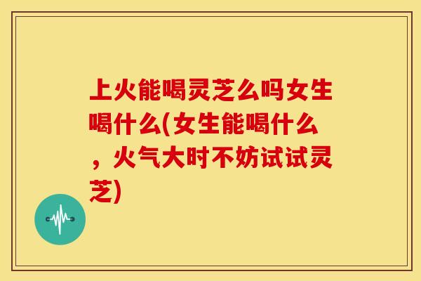 上火能喝灵芝么吗女生喝什么(女生能喝什么，火气大时不妨试试灵芝)