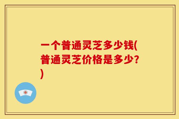 一个普通灵芝多少钱(普通灵芝价格是多少?)