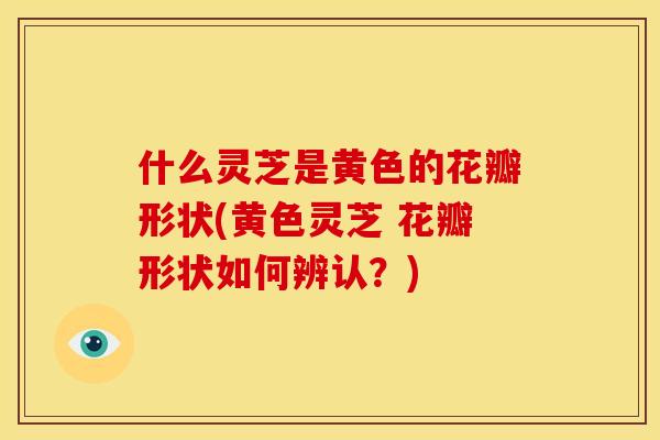 什么灵芝是黄色的花瓣形状(黄色灵芝 花瓣形状如何辨认?)