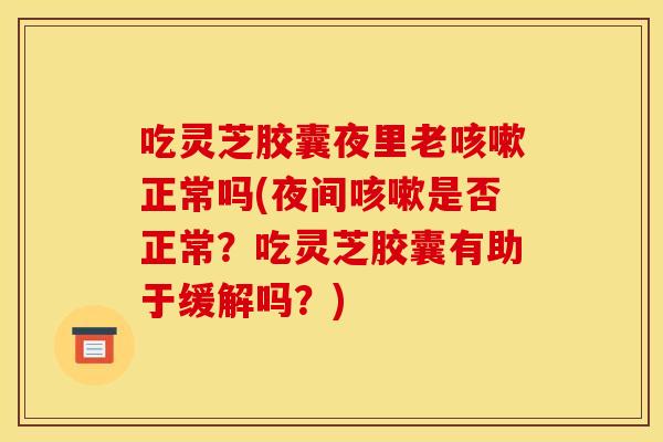 吃灵芝胶囊夜里老咳嗽正常吗(夜间咳嗽是否正常?吃灵芝胶囊有助于缓解吗?)