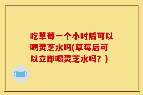 吃草莓一个小时后可以喝灵芝水吗(草莓后可以立即喝灵芝水吗?)