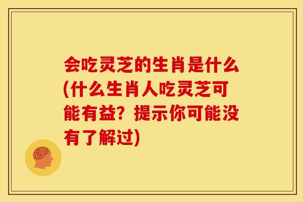 会吃灵芝的生肖是什么(什么生肖人吃灵芝可能有益?提示你可能没有了解过)