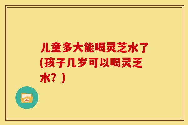 儿童多大能喝灵芝水了(孩子几岁可以喝灵芝水?)
