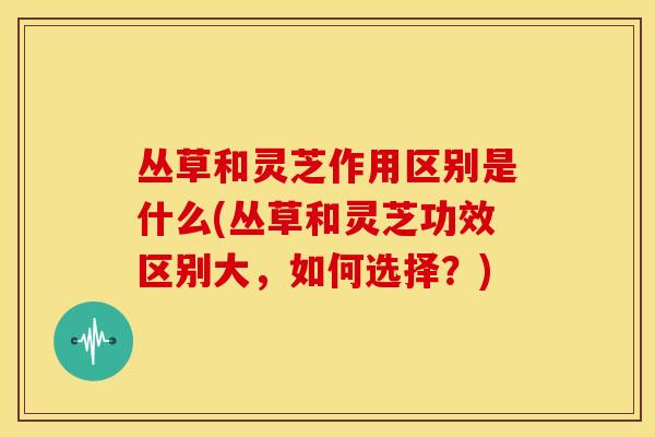 丛草和灵芝作用区别是什么(丛草和灵芝功效区别大,如何选择?)