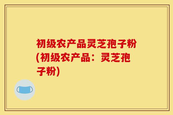 初级农产品灵芝孢子粉(初级农产品:灵芝孢子粉)