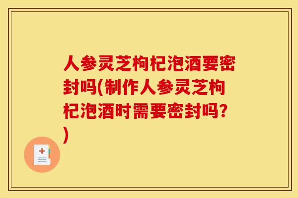 人参灵芝枸杞泡酒要密封吗(制作人参灵芝枸杞泡酒时需要密封吗？)