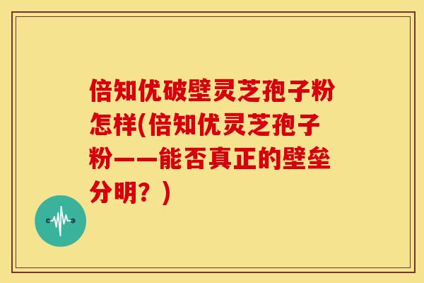 倍知优破壁灵芝孢子粉怎样(倍知优灵芝孢子粉——能否真正的壁垒分明？)