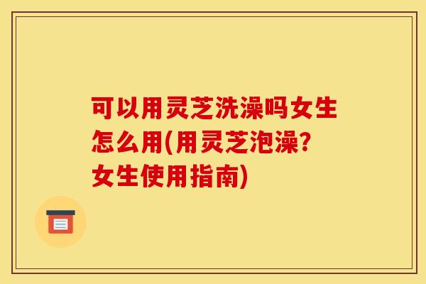 可以用灵芝洗澡吗女生怎么用(用灵芝泡澡？女生使用指南)