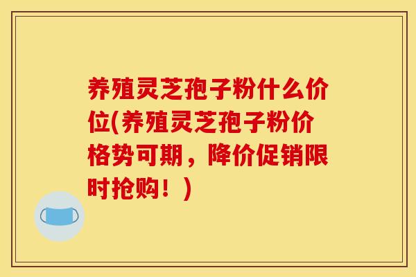 养殖灵芝孢子粉什么价位(养殖灵芝孢子粉价格势可期,降价促销限时抢购!)