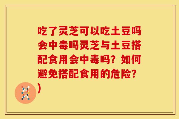 吃了灵芝可以吃土豆吗会中毒吗灵芝与土豆搭配食用会中毒吗?如何避免搭配食用的危险?)