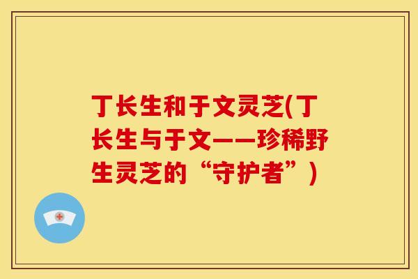 丁长生和于文灵芝(丁长生与于文——珍稀野生灵芝的“守护者”)