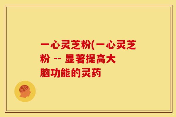 一心灵芝粉(一心灵芝粉 -- 显著提高大脑功能的灵药