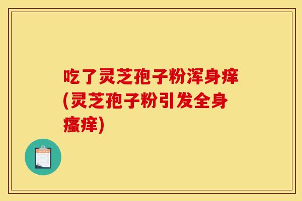 吃了灵芝孢子粉浑身痒(灵芝孢子粉引发全身瘙痒)