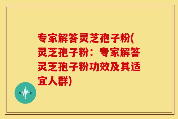专家解答灵芝孢子粉(灵芝孢子粉:专家解答灵芝孢子粉功效及其适宜人群)