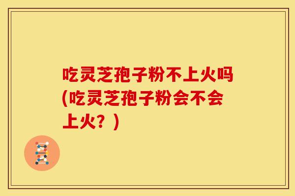 吃灵芝孢子粉不上火吗(吃灵芝孢子粉会不会上火?)