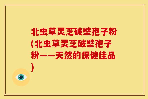 北虫草灵芝破壁孢子粉(北虫草灵芝破壁孢子粉——天然的保健佳品)