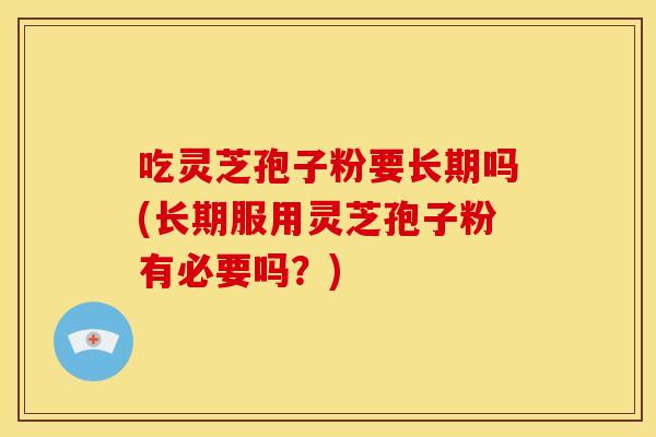吃灵芝孢子粉要长期吗(长期服用灵芝孢子粉有必要吗？)