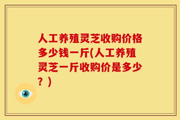 人工养殖灵芝收购价格多少钱一斤(人工养殖灵芝一斤收购价是多少?)