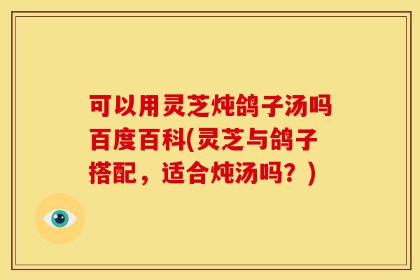 可以用灵芝炖鸽子汤吗百度百科(灵芝与鸽子搭配，适合炖汤吗？)
