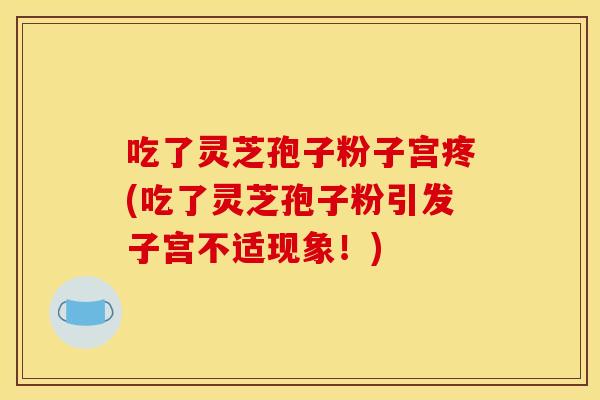 吃了灵芝孢子粉子宫疼(吃了灵芝孢子粉引发子宫不适现象！)