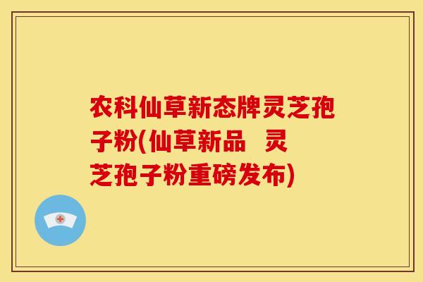 农科仙草新态牌灵芝孢子粉(仙草新品 灵芝孢子粉重磅发布)