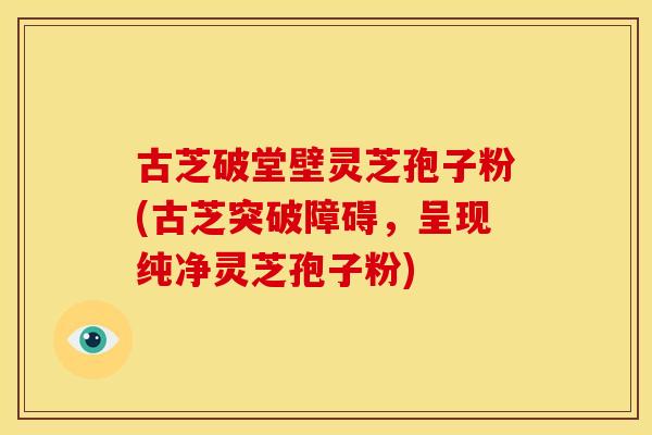 古芝破堂壁灵芝孢子粉(古芝突破障碍,呈现纯净灵芝孢子粉)