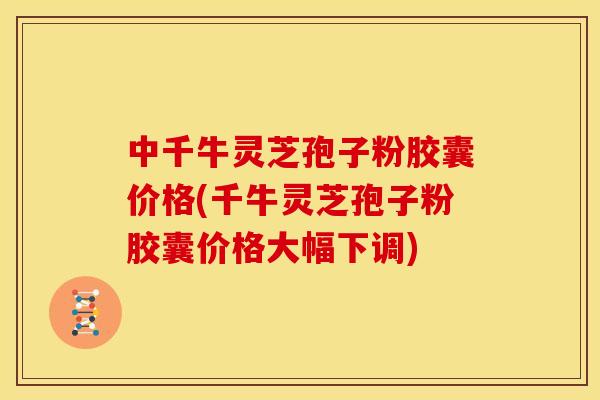 中千牛灵芝孢子粉胶囊价格(千牛灵芝孢子粉胶囊价格大幅下调)