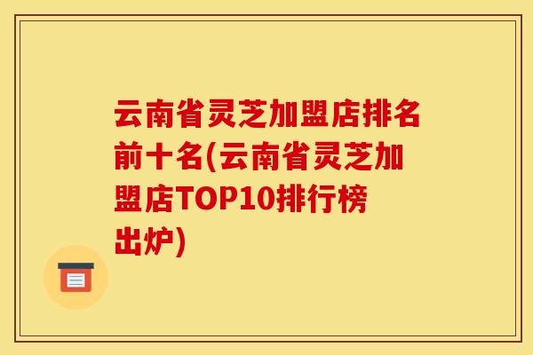 云南省灵芝加盟店排名前十名(云南省灵芝加盟店TOP10排行榜出炉)