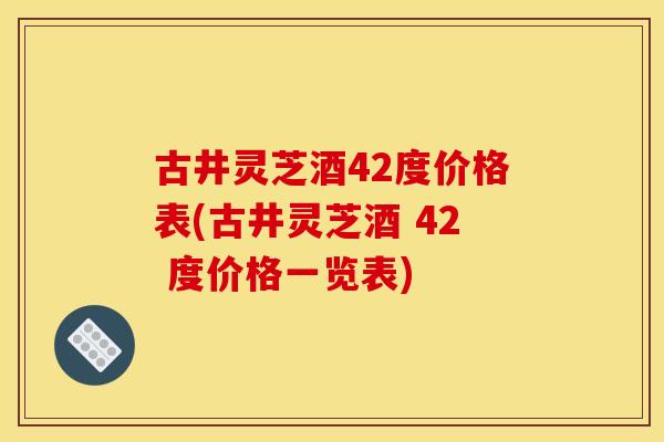 古井灵芝酒42度价格表(古井灵芝酒 42 度价格一览表)