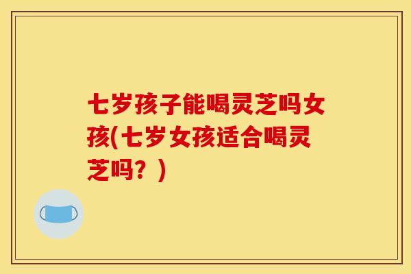 七岁孩子能喝灵芝吗女孩(七岁女孩适合喝灵芝吗?)