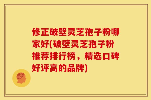 修正破壁灵芝孢子粉哪家好(破壁灵芝孢子粉推荐排行榜，精选口碑好评高的品牌)