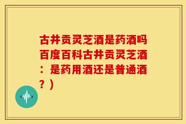 古井贡灵芝酒是药酒吗百度百科古井贡灵芝酒:是药用酒还是普通酒?)