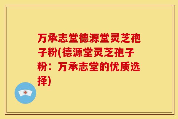 万承志堂德源堂灵芝孢子粉(德源堂灵芝孢子粉:万承志堂的优质选择)