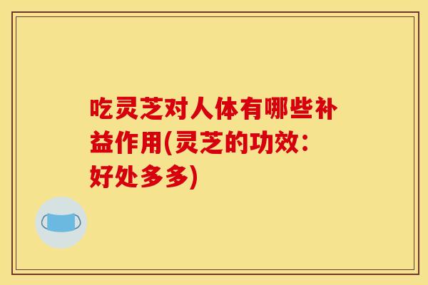 吃灵芝对人体有哪些补益作用(灵芝的功效:好处多多)