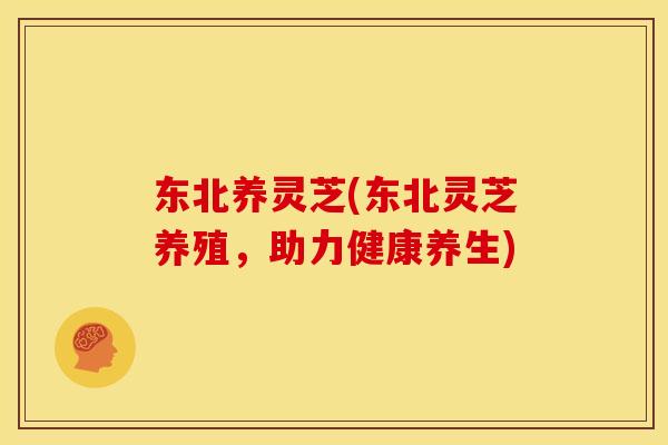 东北养灵芝(东北灵芝养殖,助力健康养生)