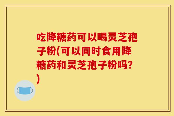 吃降糖药可以喝灵芝孢子粉(可以同时食用降糖药和灵芝孢子粉吗?)
