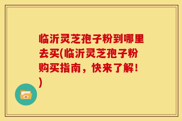 临沂灵芝孢子粉到哪里去买(临沂灵芝孢子粉购买指南，快来了解！)