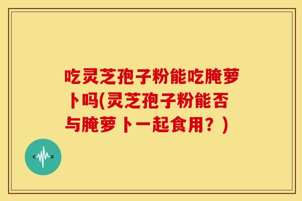 吃灵芝孢子粉能吃腌萝卜吗(灵芝孢子粉能否与腌萝卜一起食用?)