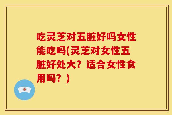 吃灵芝对五脏好吗女性能吃吗(灵芝对女性五脏好处大?适合女性食用吗?)