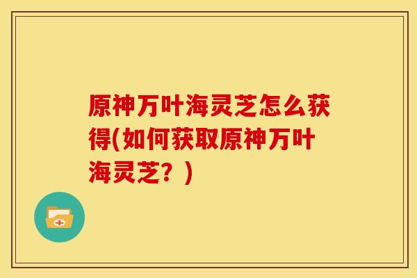 原神万叶海灵芝怎么获得(如何获取原神万叶海灵芝?)