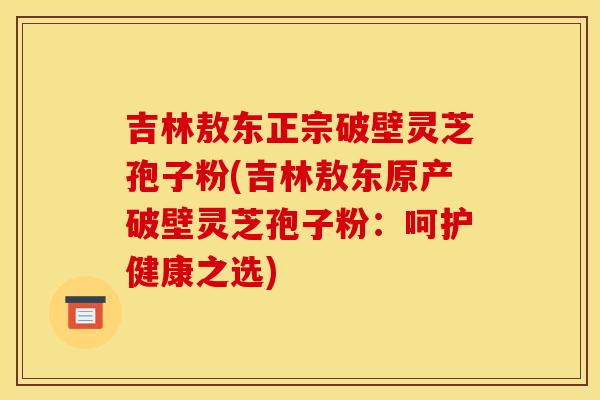 吉林敖东正宗破壁灵芝孢子粉(吉林敖东原产破壁灵芝孢子粉：呵护健康之选)