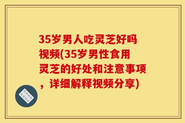 35岁男人吃灵芝好吗视频(35岁男性食用灵芝的好处和注意事项,详细解释视频分享)
