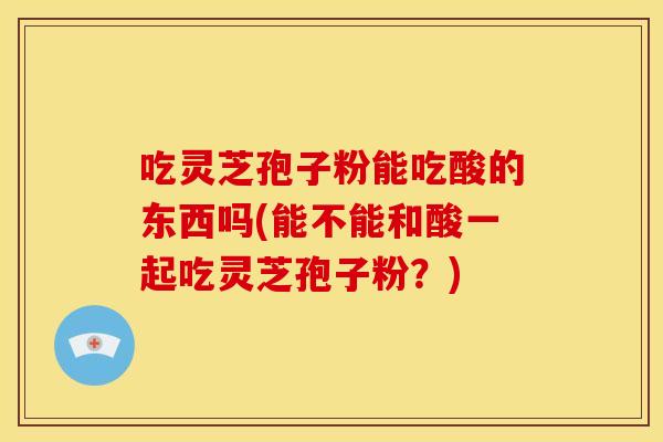 吃灵芝孢子粉能吃酸的东西吗(能不能和酸一起吃灵芝孢子粉?)