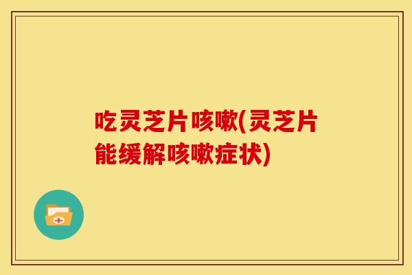 吃灵芝片咳嗽(灵芝片能缓解咳嗽症状)