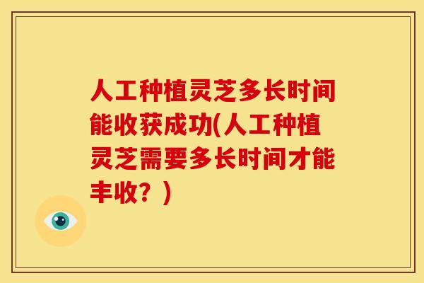 人工种植灵芝多长时间能收获成功(人工种植灵芝需要多长时间才能丰收？)