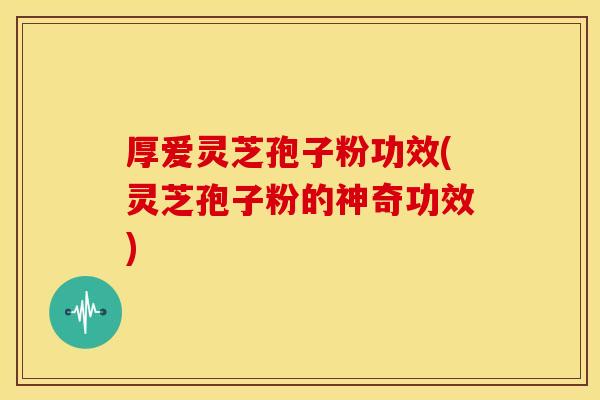 厚爱灵芝孢子粉功效(灵芝孢子粉的神奇功效)