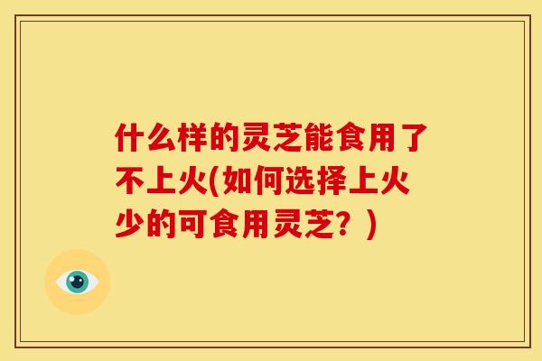 什么样的灵芝能食用了不上火(如何选择上火少的可食用灵芝？)
