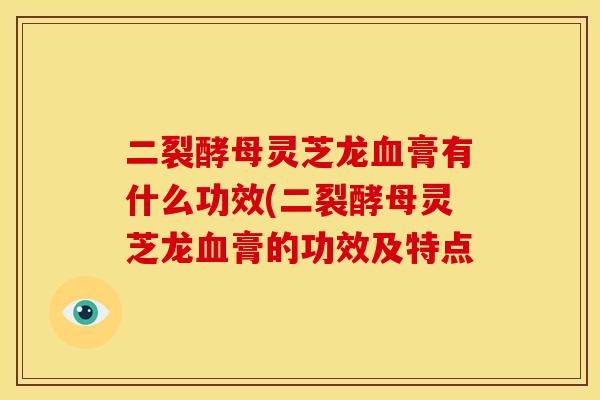二裂酵母灵芝龙血膏有什么功效(二裂酵母灵芝龙血膏的功效及特点
