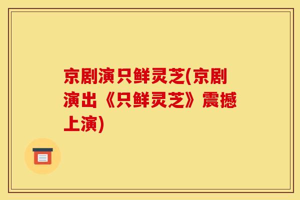 京剧演只鲜灵芝(京剧演出《只鲜灵芝》震撼上演)